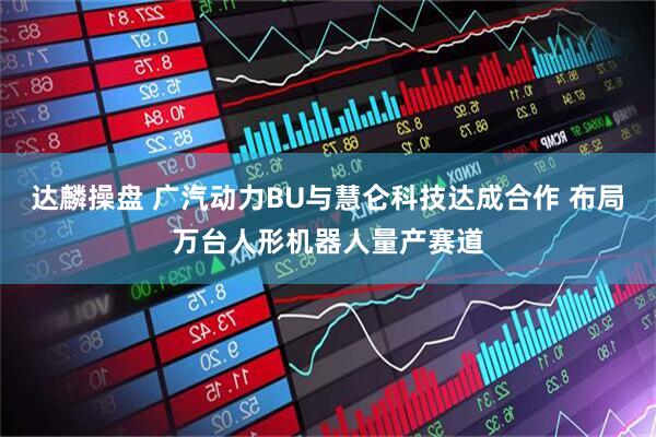 达麟操盘 广汽动力BU与慧仑科技达成合作 布局万台人形机器人量产赛道