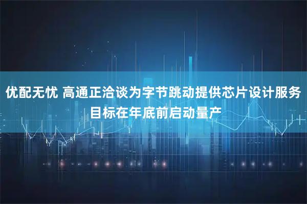 优配无忧 高通正洽谈为字节跳动提供芯片设计服务 目标在年底前启动量产