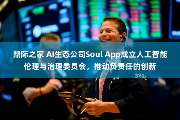 鼎际之家 AI生态公司Soul App成立人工智能伦理与治理委员会，推动负责任的创新