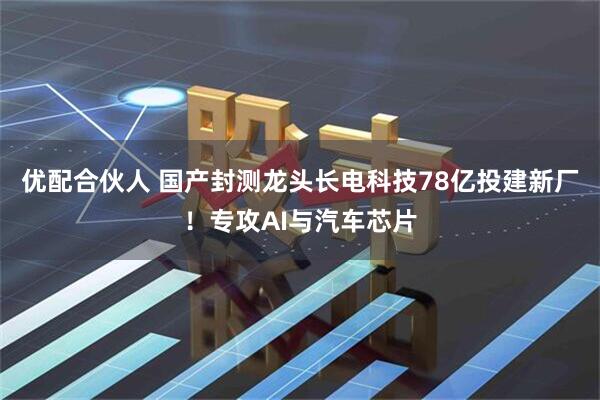 优配合伙人 国产封测龙头长电科技78亿投建新厂！专攻AI与汽车芯片