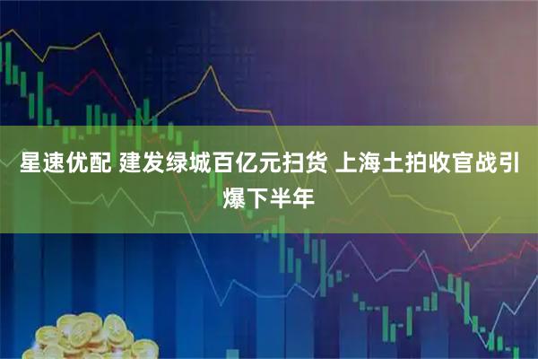 星速优配 建发绿城百亿元扫货 上海土拍收官战引爆下半年