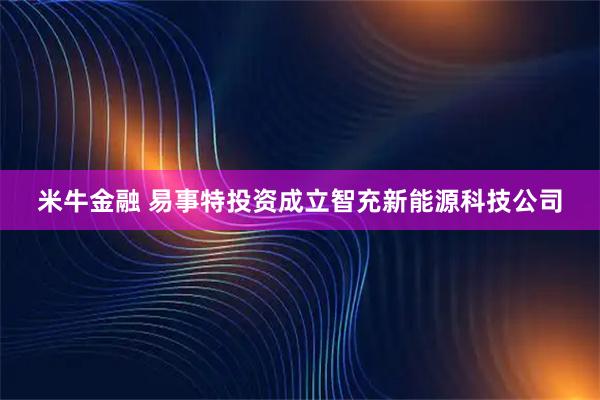 米牛金融 易事特投资成立智充新能源科技公司