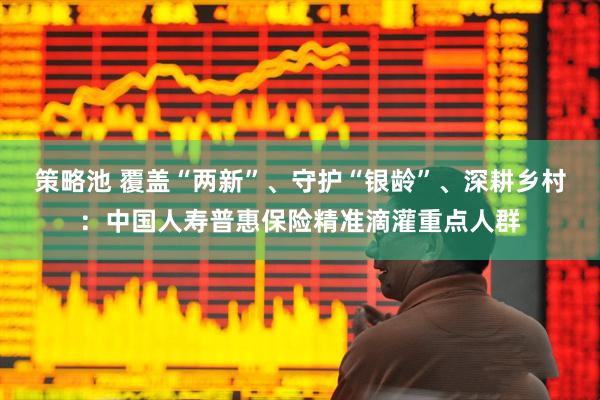 策略池 覆盖“两新”、守护“银龄”、深耕乡村：中国人寿普惠保险精准滴灌重点人群