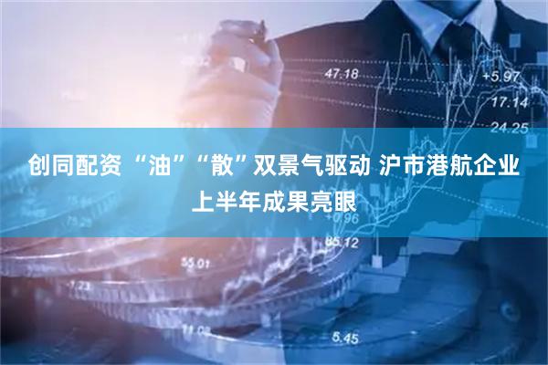 创同配资 “油”“散”双景气驱动 沪市港航企业上半年成果亮眼