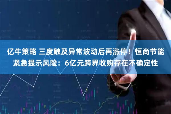 亿牛策略 三度触及异常波动后再涨停！恒尚节能紧急提示风险：6亿元跨界收购存在不确定性