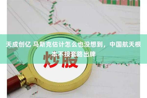 天成创亿 马斯克估计怎么也没想到，中国航天根本不按套路出牌