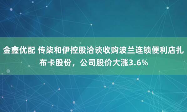 金鑫优配 传柒和伊控股洽谈收购波兰连锁便利店扎布卡股份，公司股价大涨3.6%
