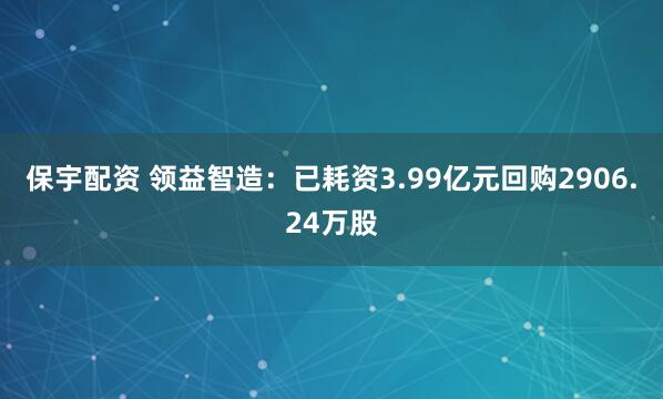 保宇配资 领益智造：已耗资3.99亿元回购2906.24万股