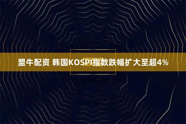 盟牛配资 韩国KOSPI指数跌幅扩大至超4%