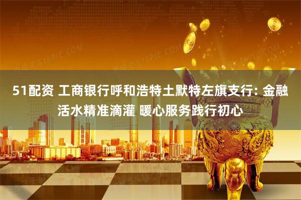 51配资 工商银行呼和浩特土默特左旗支行: 金融活水精准滴灌 暖心服务践行初心