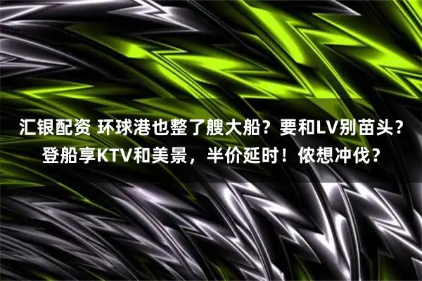 汇银配资 环球港也整了艘大船?要和LV别苗头?登船享KTV和美景,半价延时!侬想冲伐?