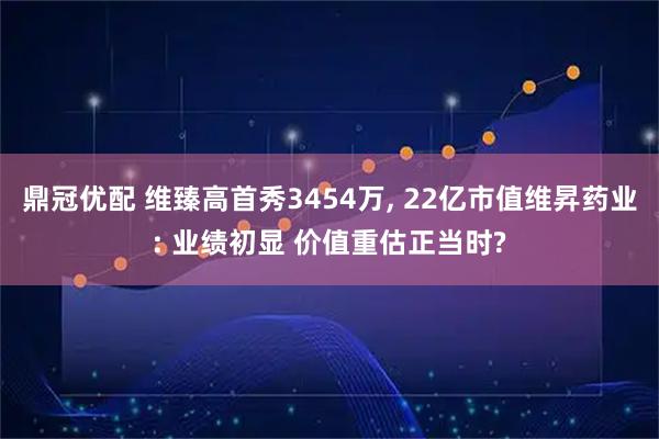 鼎冠优配 维臻高首秀3454万, 22亿市值维昇药业: 业绩初显 价值重估正当时?