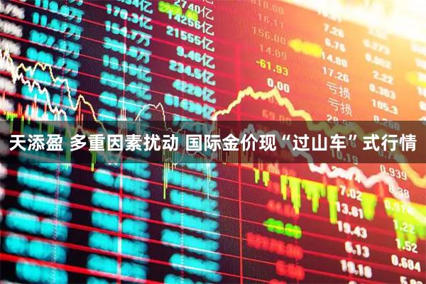 天添盈 多重因素扰动 国际金价现“过山车”式行情